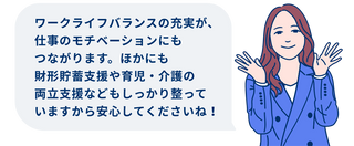 ワークライフバランスの充実が、仕事のモチベーションにもつながります。ほかにも財形貯蓄支援や育児・介護の両立支援などもしっかり整っていますから安心してくださいね！