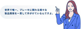 世界で唯一、ブレーキに関わる様々な製品開発を一貫して手がけているんですよ。