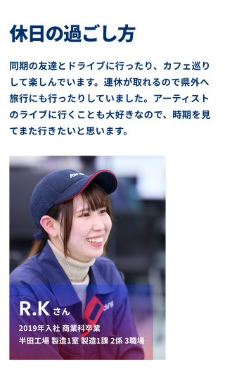 R.Kさんの休日の過ごし方 同期の友達とドライブに行ったり、カフェ巡りをして楽しんでいます。連休が取れるので県外へ旅行にも行ったりしていました。アーティストのライブに行くことも大好きなので、時期を見てまた行きたいと思います。