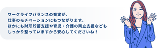 ワークライフバランスの充実が、仕事のモチベーションにもつながります。ほかにも財形貯蓄支援や育児・介護の両立支援などもしっかり整っていますから安心してくださいね！