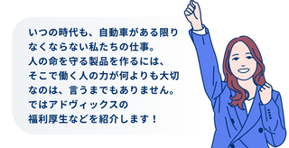 いつの時代も、自動車がある限りなくならない私たちの仕事。人の命を守る製品を作るには、そこで働く人の力が何よりも大切なのは、言うまでもありません。ではアドヴィックスの福利厚生などを紹介します！