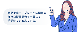 世界で唯一、ブレーキに関わる様々な製品開発を一貫して手がけているんですよ。